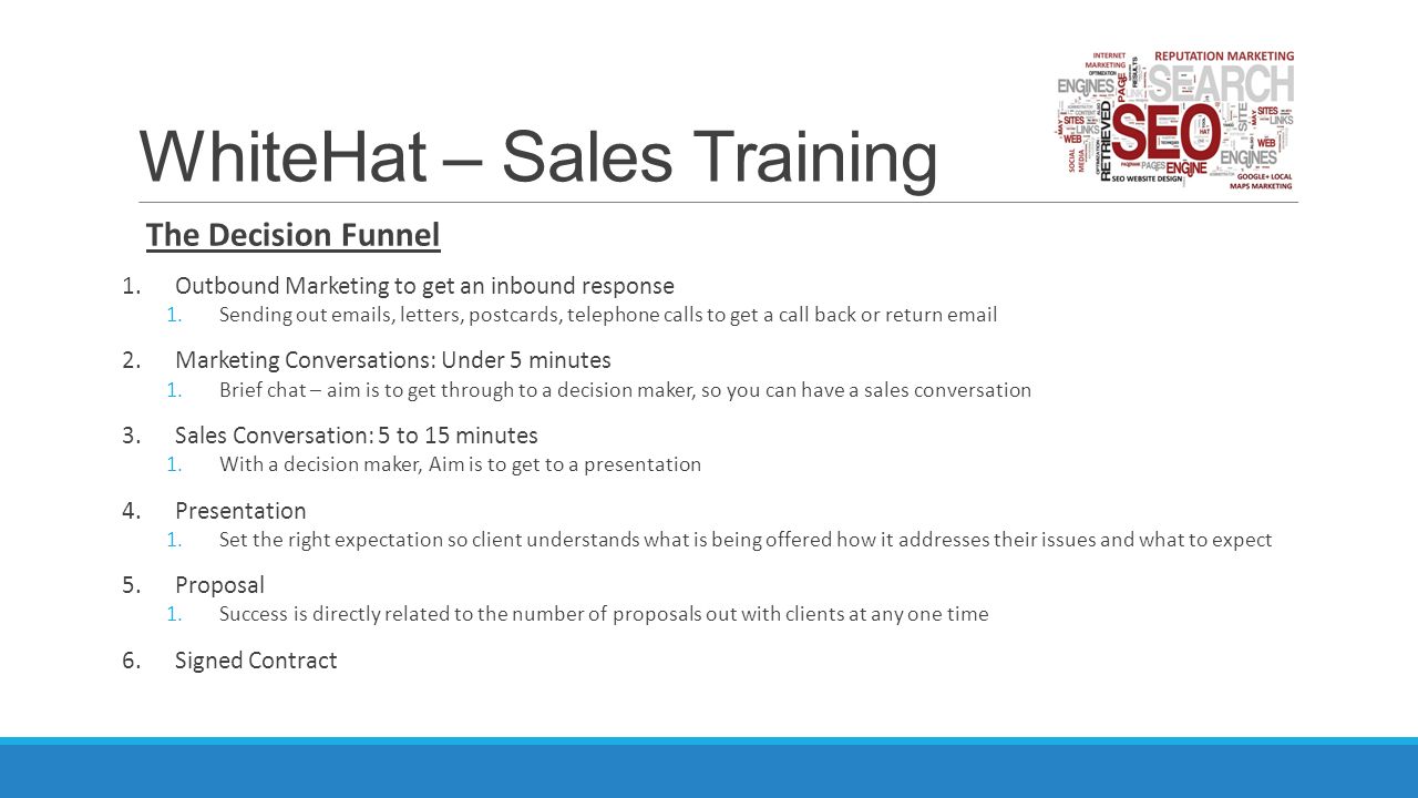 WhiteHat – Sales Training The Decision Funnel 1.Outbound Marketing to get an inbound response 1.Sending out  s, letters, postcards, telephone calls to get a call back or return  2.Marketing Conversations: Under 5 minutes 1.Brief chat – aim is to get through to a decision maker, so you can have a sales conversation 3.Sales Conversation: 5 to 15 minutes 1.With a decision maker, Aim is to get to a presentation 4.Presentation 1.Set the right expectation so client understands what is being offered how it addresses their issues and what to expect 5.Proposal 1.Success is directly related to the number of proposals out with clients at any one time 6.Signed Contract