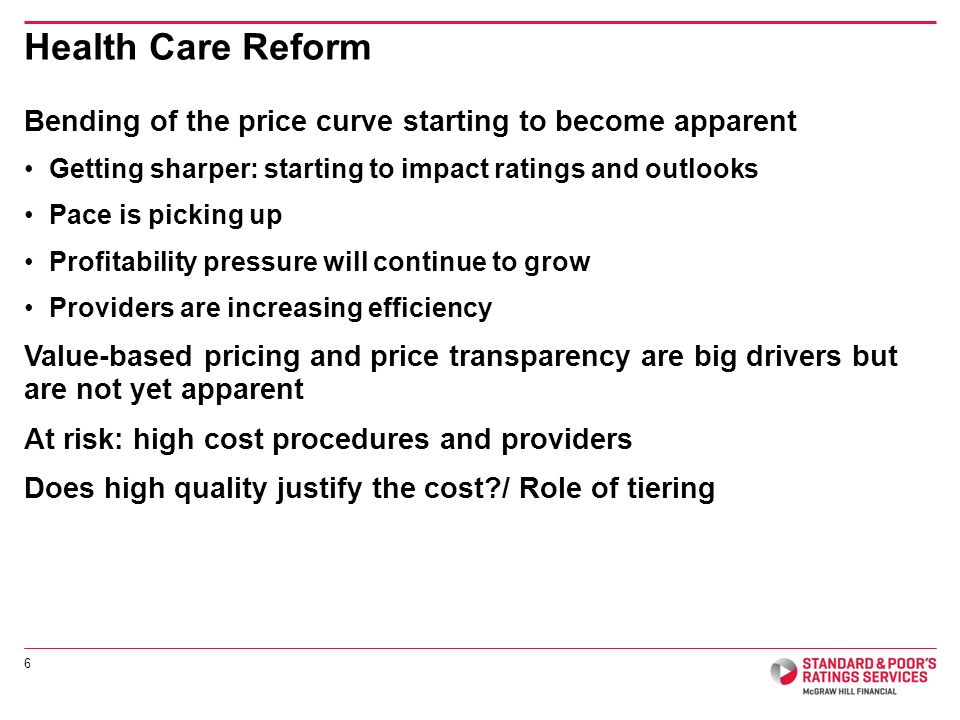 Bending of the price curve starting to become apparent Getting sharper: starting to impact ratings and outlooks Pace is picking up Profitability pressure will continue to grow Providers are increasing efficiency Value-based pricing and price transparency are big drivers but are not yet apparent At risk: high cost procedures and providers Does high quality justify the cost / Role of tiering Health Care Reform 6