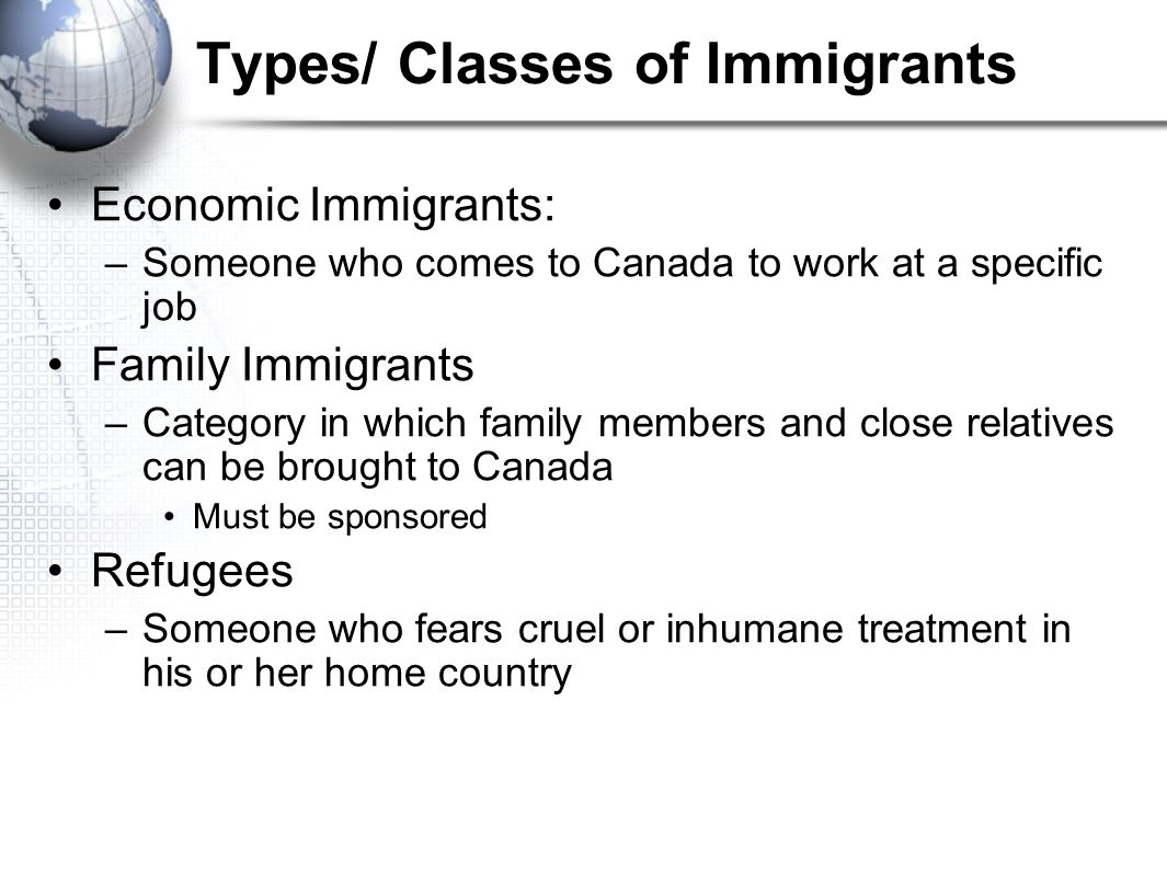 Types/ Classes of Immigrants Economic Immigrants: –Someone who comes to Canada to work at a specific job Family Immigrants –Category in which family members and close relatives can be brought to Canada Must be sponsored Refugees –Someone who fears cruel or inhumane treatment in his or her home country