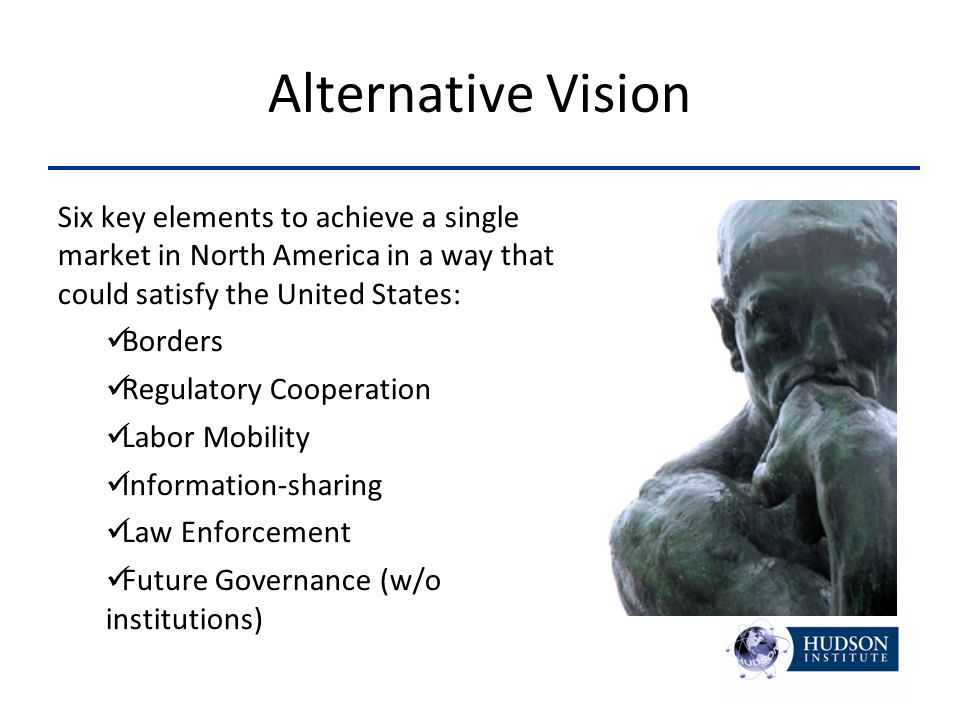 Alternative Vision Six key elements to achieve a single market in North America in a way that could satisfy the United States: Borders Regulatory Cooperation Labor Mobility Information-sharing Law Enforcement Future Governance (w/o institutions)