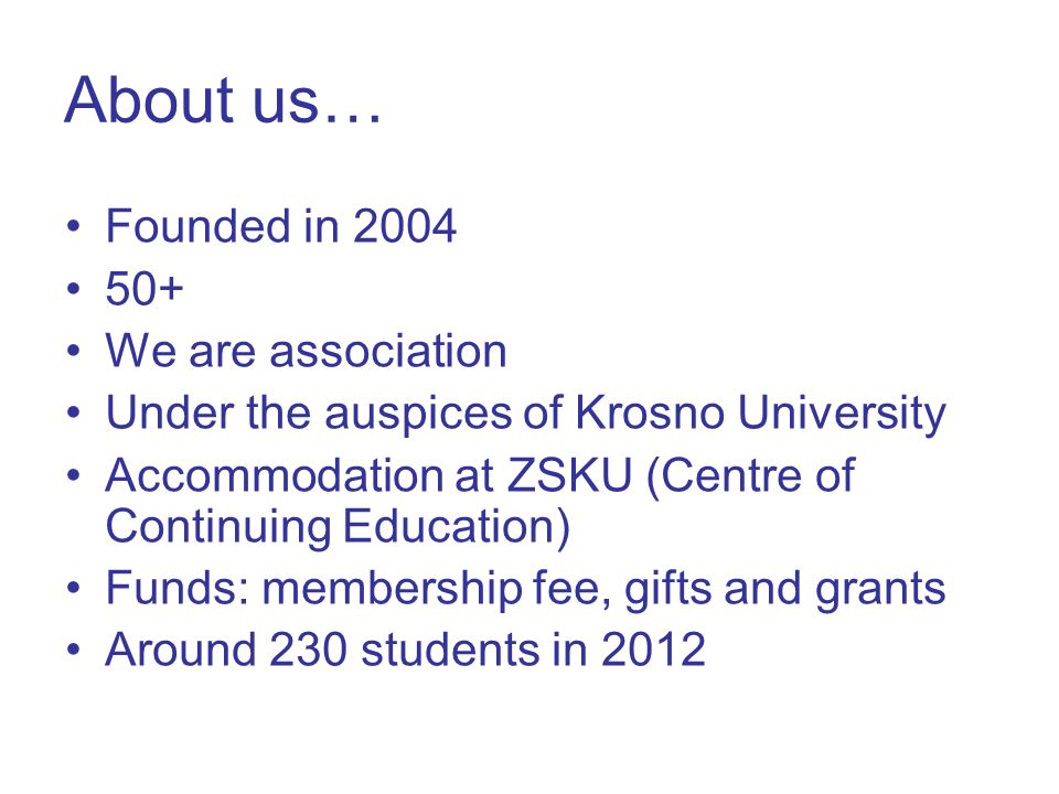 About us… Founded in We are association Under the auspices of Krosno University Accommodation at ZSKU (Centre of Continuing Education) Funds: membership fee, gifts and grants Around 230 students in 2012