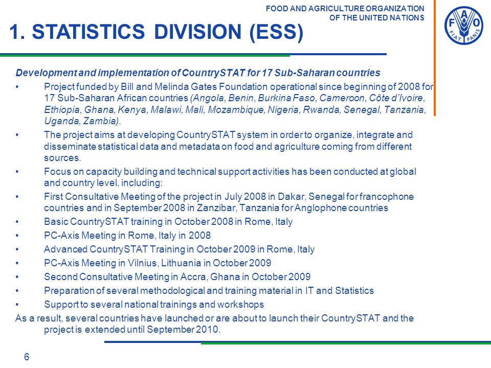 FOOD AND AGRICULTURE ORGANIZATION OF THE UNITED NATIONS 6 Development and implementation of CountrySTAT for 17 Sub-Saharan countries Project funded by Bill and Melinda Gates Foundation operational since beginning of 2008 for 17 Sub-Saharan African countries (Angola, Benin, Burkina Faso, Cameroon, Côte d’Ivoire, Ethiopia, Ghana, Kenya, Malawi, Mali, Mozambique, Nigeria, Rwanda, Senegal, Tanzania, Uganda, Zambia).