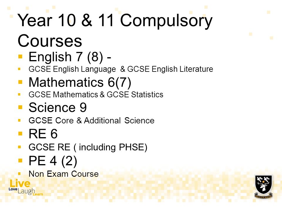 Year 10 & 11 Compulsory Courses  English 7 (8) -  GCSE English Language & GCSE English Literature  Mathematics 6(7)  GCSE Mathematics & GCSE Statistics  Science 9  GCSE Core & Additional Science  RE 6  GCSE RE ( including PHSE)  PE 4 (2)  Non Exam Course