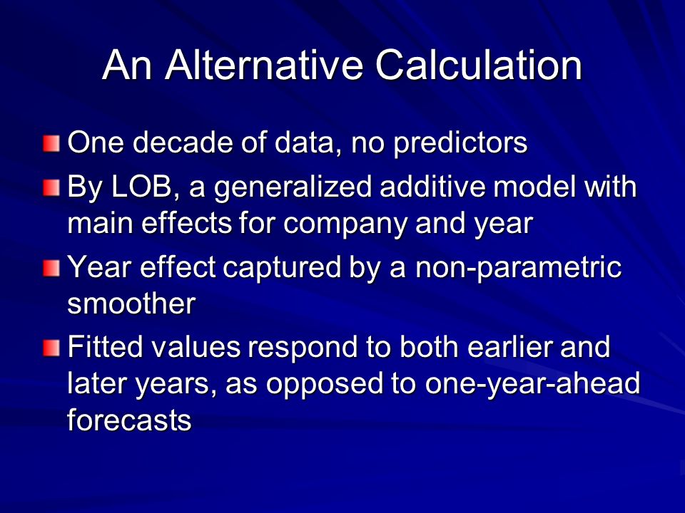 An Alternative Calculation One decade of data, no predictors By LOB, a generalized additive model with main effects for company and year Year effect captured by a non-parametric smoother Fitted values respond to both earlier and later years, as opposed to one-year-ahead forecasts