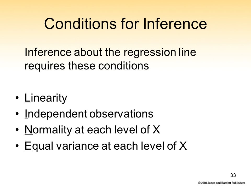 33 Conditions for Inference Inference about the regression line requires these conditions Linearity Independent observations Normality at each level of X Equal variance at each level of X