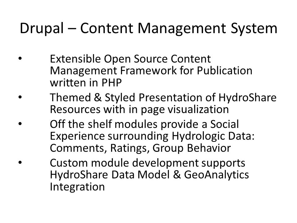 Drupal – Content Management System Extensible Open Source Content Management Framework for Publication written in PHP Themed & Styled Presentation of HydroShare Resources with in page visualization Off the shelf modules provide a Social Experience surrounding Hydrologic Data: Comments, Ratings, Group Behavior Custom module development supports HydroShare Data Model & GeoAnalytics Integration