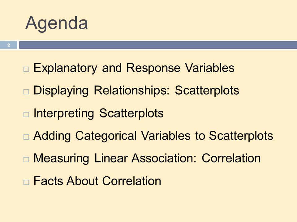 Agenda 2  Explanatory and Response Variables  Displaying Relationships: Scatterplots  Interpreting Scatterplots  Adding Categorical Variables to Scatterplots  Measuring Linear Association: Correlation  Facts About Correlation