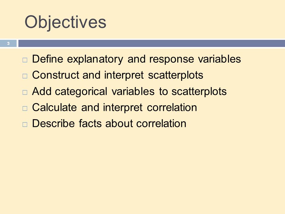Objectives 3  Define explanatory and response variables  Construct and interpret scatterplots  Add categorical variables to scatterplots  Calculate and interpret correlation  Describe facts about correlation