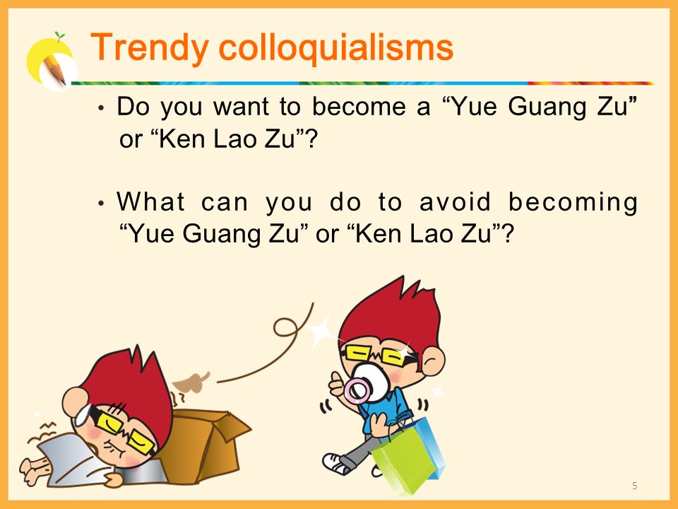 Trendy colloquialisms Do you want to become a Yue Guang Zu or Ken Lao Zu .