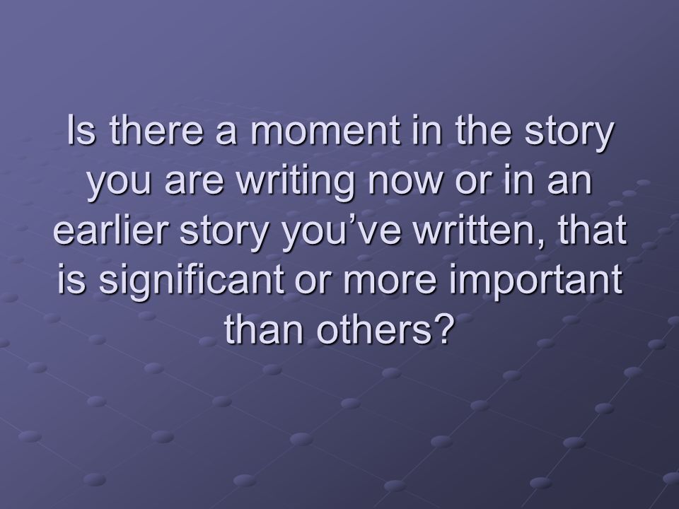 Is there a moment in the story you are writing now or in an earlier story you’ve written, that is significant or more important than others