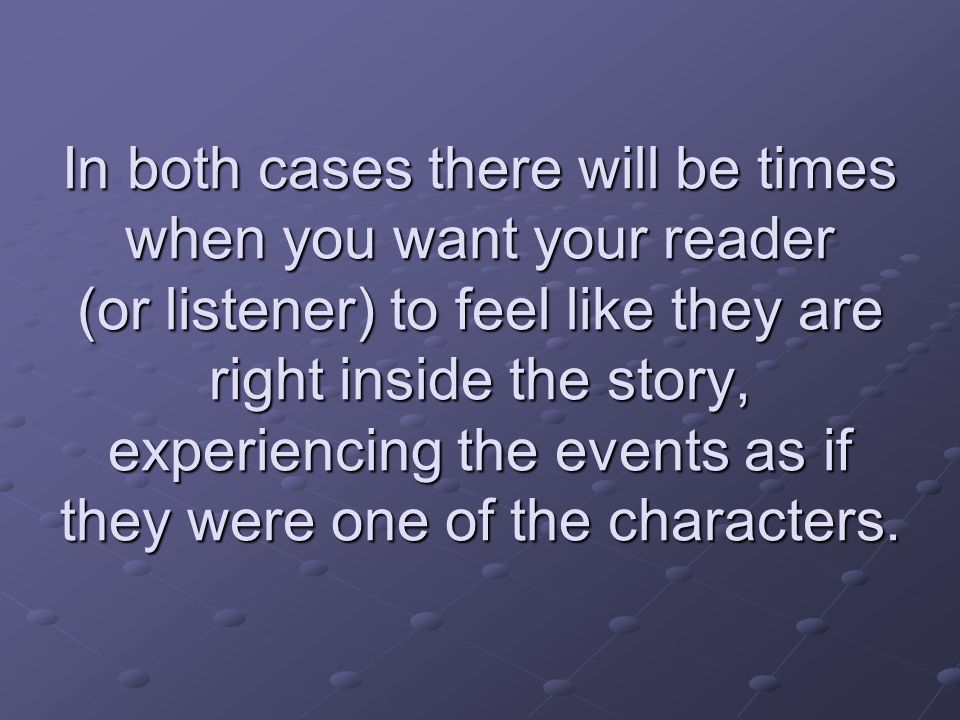 In both cases there will be times when you want your reader (or listener) to feel like they are right inside the story, experiencing the events as if they were one of the characters.