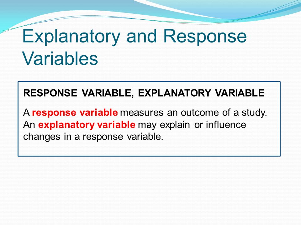 Explanatory and Response Variables RESPONSE VARIABLE, EXPLANATORY VARIABLE A response variable measures an outcome of a study.