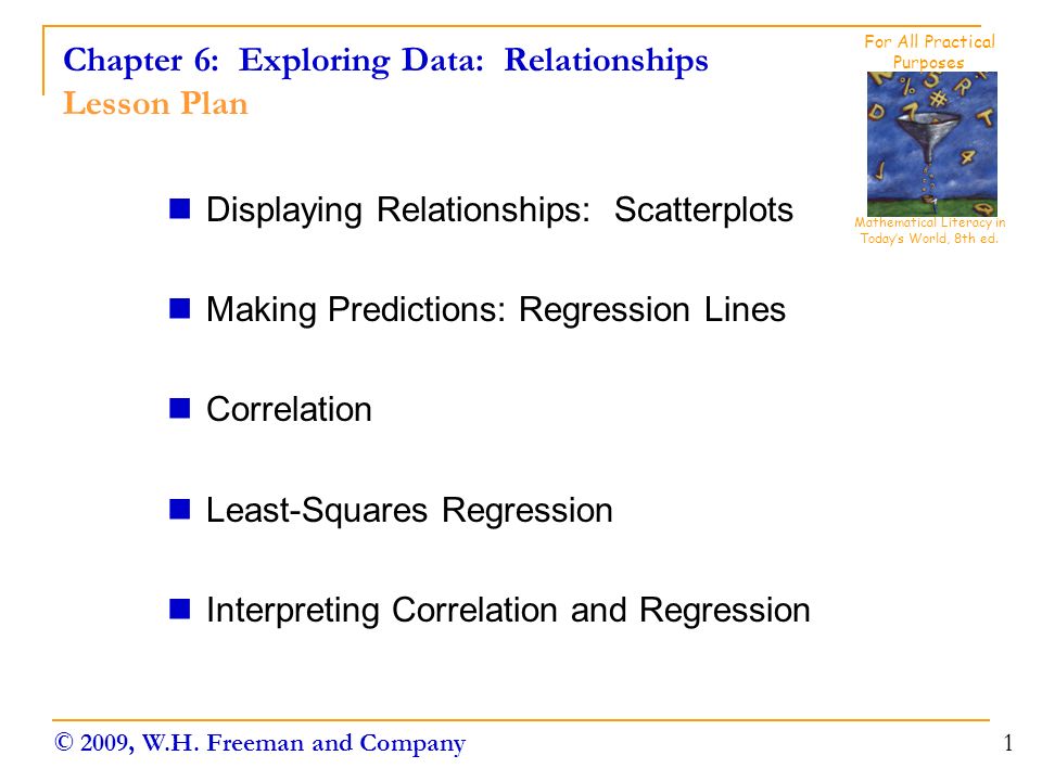 Chapter 6: Exploring Data: Relationships Lesson Plan Displaying Relationships: Scatterplots Making Predictions: Regression Lines Correlation Least-Squares Regression Interpreting Correlation and Regression 1 Mathematical Literacy in Today’s World, 8th ed.