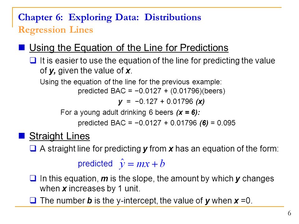 Chapter 6: Exploring Data: Distributions Regression Lines Using the Equation of the Line for Predictions  It is easier to use the equation of the line for predicting the value of y, given the value of x.