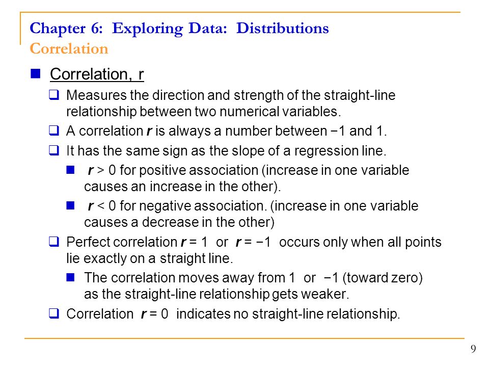 Chapter 6: Exploring Data: Distributions Correlation 9 Correlation, r  Measures the direction and strength of the straight-line relationship between two numerical variables.