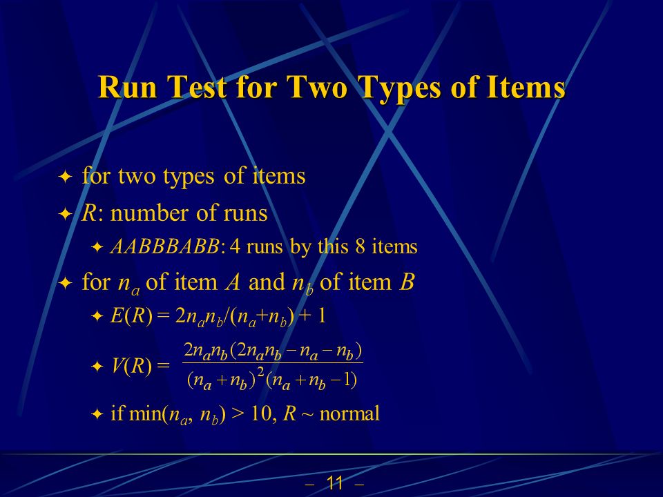  11  Run Test for Two Types of Items  for two types of items  R: number of runs  AABBBABB: 4 runs by this 8 items  for n a of item A and n b of item B  E(R) = 2n a n b /(n a +n b ) + 1  V(R) =  if min(n a, n b ) > 10, R ~ normal