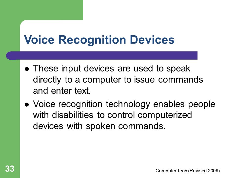 33 Voice Recognition Devices These input devices are used to speak directly to a computer to issue commands and enter text.