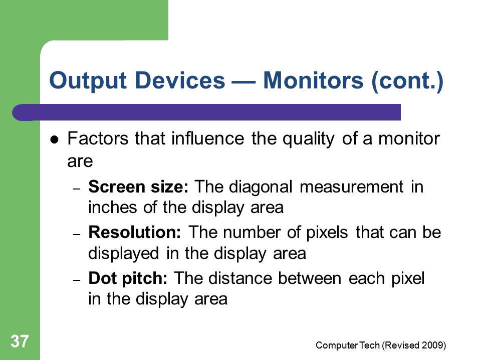 37 Output Devices — Monitors (cont.) Factors that influence the quality of a monitor are – Screen size: The diagonal measurement in inches of the display area – Resolution: The number of pixels that can be displayed in the display area – Dot pitch: The distance between each pixel in the display area Computer Tech (Revised 2009)