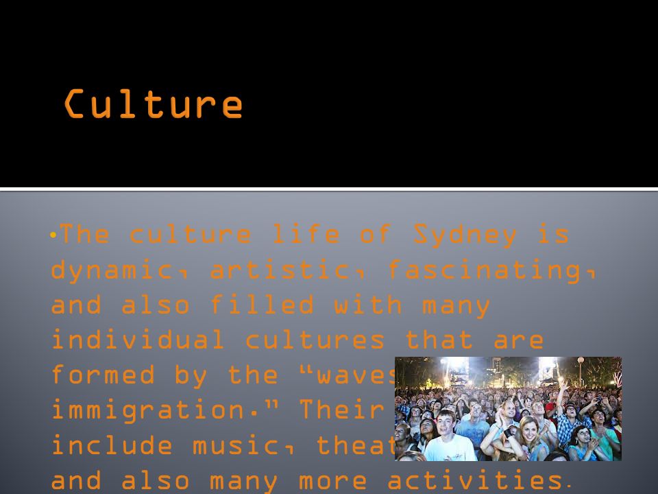 The culture life of Sydney is dynamic, artistic, fascinating, and also filled with many individual cultures that are formed by the waves of immigration. Their cultures include music, theater, art, and also many more activities.