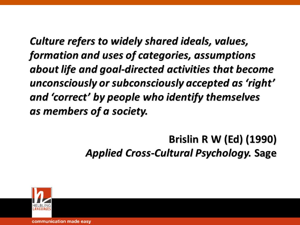 Culture refers to widely shared ideals, values, formation and uses of categories, assumptions about life and goal-directed activities that become unconsciously or subconsciously accepted as ‘right’ and ‘correct’ by people who identify themselves as members of a society.