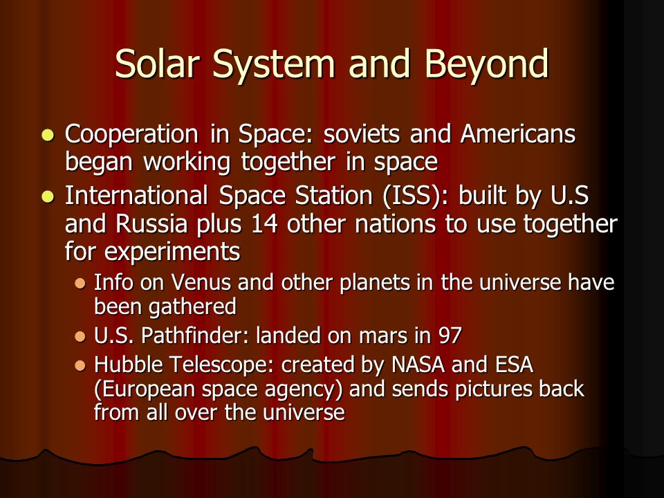 Solar System and Beyond Cooperation in Space: soviets and Americans began working together in space Cooperation in Space: soviets and Americans began working together in space International Space Station (ISS): built by U.S and Russia plus 14 other nations to use together for experiments International Space Station (ISS): built by U.S and Russia plus 14 other nations to use together for experiments Info on Venus and other planets in the universe have been gathered Info on Venus and other planets in the universe have been gathered U.S.