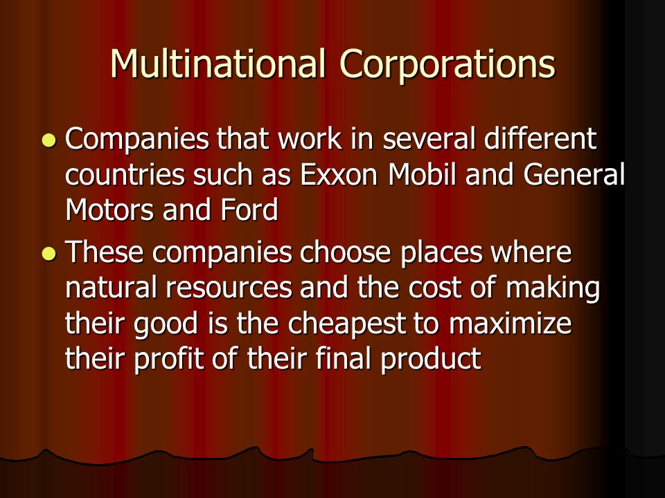 Multinational Corporations Companies that work in several different countries such as Exxon Mobil and General Motors and Ford Companies that work in several different countries such as Exxon Mobil and General Motors and Ford These companies choose places where natural resources and the cost of making their good is the cheapest to maximize their profit of their final product These companies choose places where natural resources and the cost of making their good is the cheapest to maximize their profit of their final product