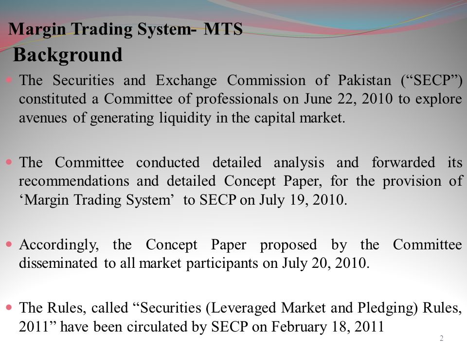 Margin Trading System- MTS Background The Securities and Exchange Commission of Pakistan ( SECP ) constituted a Committee of professionals on June 22, 2010 to explore avenues of generating liquidity in the capital market.