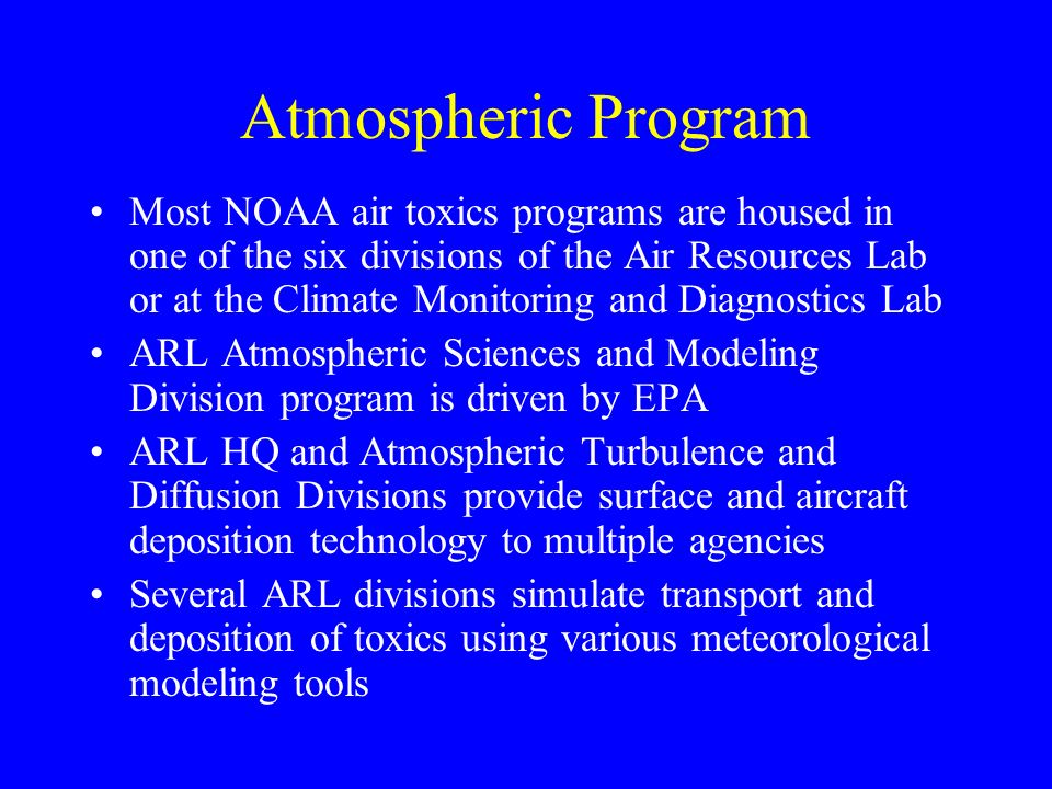 Atmospheric Program Most NOAA air toxics programs are housed in one of the six divisions of the Air Resources Lab or at the Climate Monitoring and Diagnostics Lab ARL Atmospheric Sciences and Modeling Division program is driven by EPA ARL HQ and Atmospheric Turbulence and Diffusion Divisions provide surface and aircraft deposition technology to multiple agencies Several ARL divisions simulate transport and deposition of toxics using various meteorological modeling tools