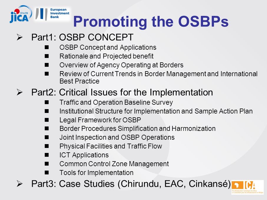 Promoting the OSBPs  Part1: OSBP CONCEPT OSBP Concept and Applications Rationale and Projected benefit Overview of Agency Operating at Borders Review of Current Trends in Border Management and International Best Practice  Part2: Critical Issues for the Implementation Traffic and Operation Baseline Survey Institutional Structure for Implementation and Sample Action Plan Legal Framework for OSBP Border Procedures Simplification and Harmonization Joint Inspection and OSBP Operations Physical Facilities and Traffic Flow ICT Applications Common Control Zone Management Tools for Implementation  Part3: Case Studies (Chirundu, EAC, Cinkansé)