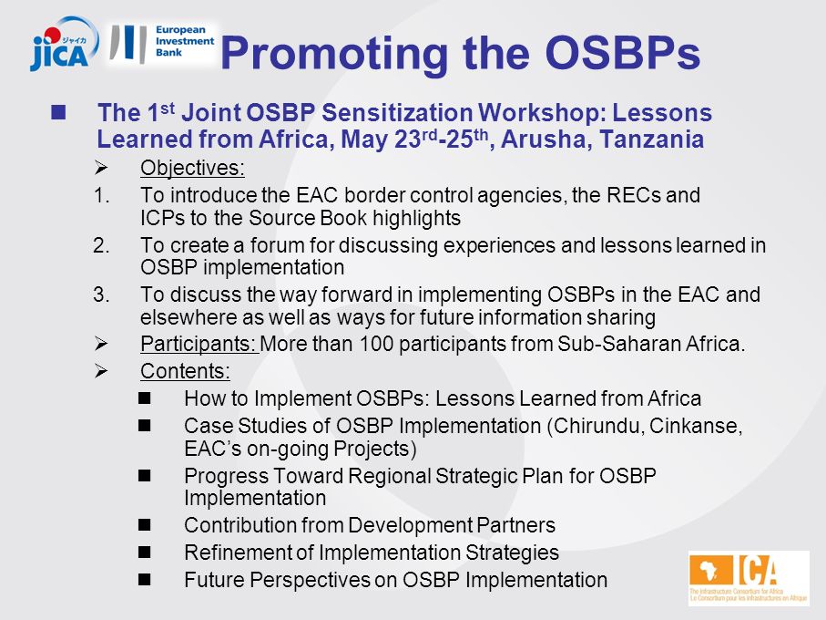 Promoting the OSBPs The 1 st Joint OSBP Sensitization Workshop: Lessons Learned from Africa, May 23 rd -25 th, Arusha, Tanzania  Objectives: 1.To introduce the EAC border control agencies, the RECs and ICPs to the Source Book highlights 2.To create a forum for discussing experiences and lessons learned in OSBP implementation 3.To discuss the way forward in implementing OSBPs in the EAC and elsewhere as well as ways for future information sharing  Participants: More than 100 participants from Sub-Saharan Africa.