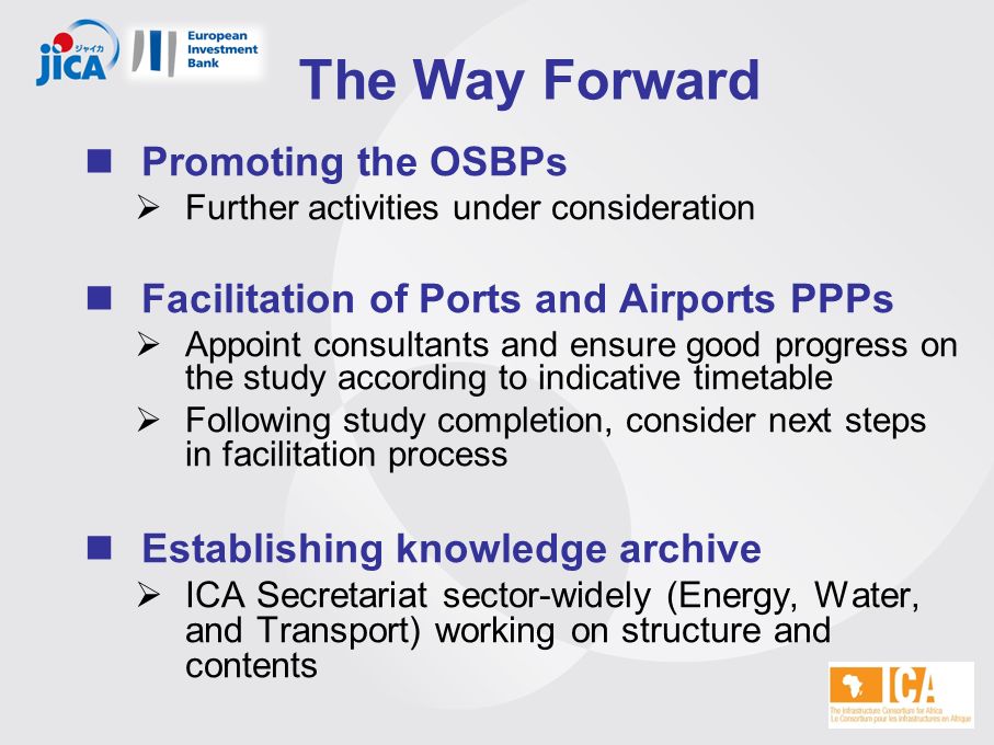 The Way Forward Promoting the OSBPs  Further activities under consideration Facilitation of Ports and Airports PPPs  Appoint consultants and ensure good progress on the study according to indicative timetable  Following study completion, consider next steps in facilitation process Establishing knowledge archive  ICA Secretariat sector-widely (Energy, Water, and Transport) working on structure and contents