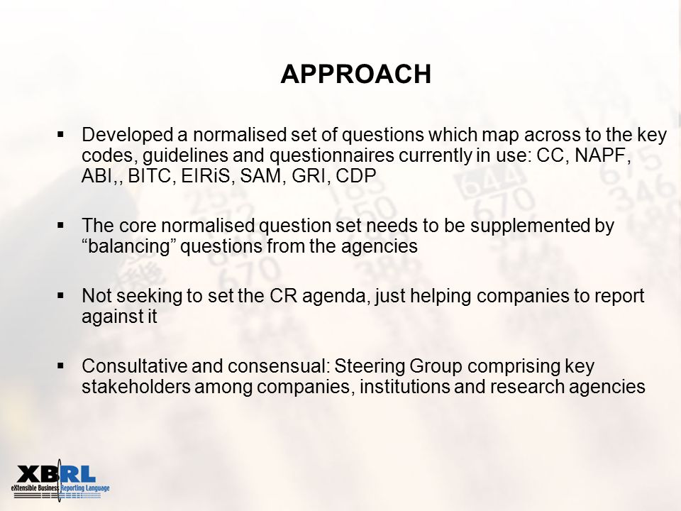 APPROACH  Developed a normalised set of questions which map across to the key codes, guidelines and questionnaires currently in use: CC, NAPF, ABI,, BITC, EIRiS, SAM, GRI, CDP  The core normalised question set needs to be supplemented by balancing questions from the agencies  Not seeking to set the CR agenda, just helping companies to report against it  Consultative and consensual: Steering Group comprising key stakeholders among companies, institutions and research agencies