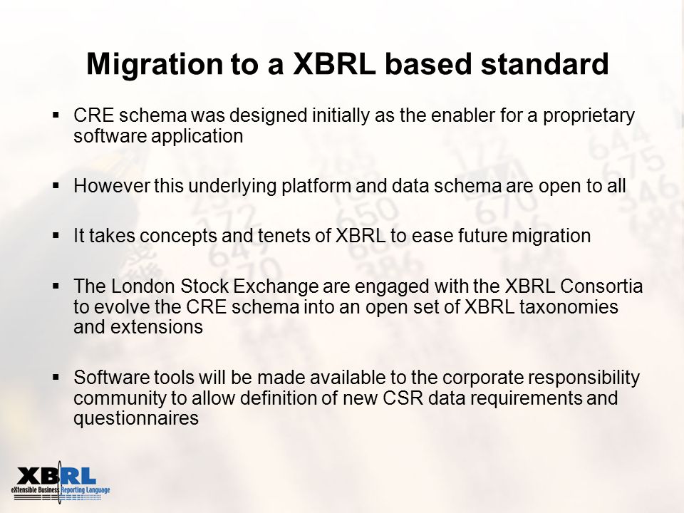  CRE schema was designed initially as the enabler for a proprietary software application  However this underlying platform and data schema are open to all  It takes concepts and tenets of XBRL to ease future migration  The London Stock Exchange are engaged with the XBRL Consortia to evolve the CRE schema into an open set of XBRL taxonomies and extensions  Software tools will be made available to the corporate responsibility community to allow definition of new CSR data requirements and questionnaires Migration to a XBRL based standard