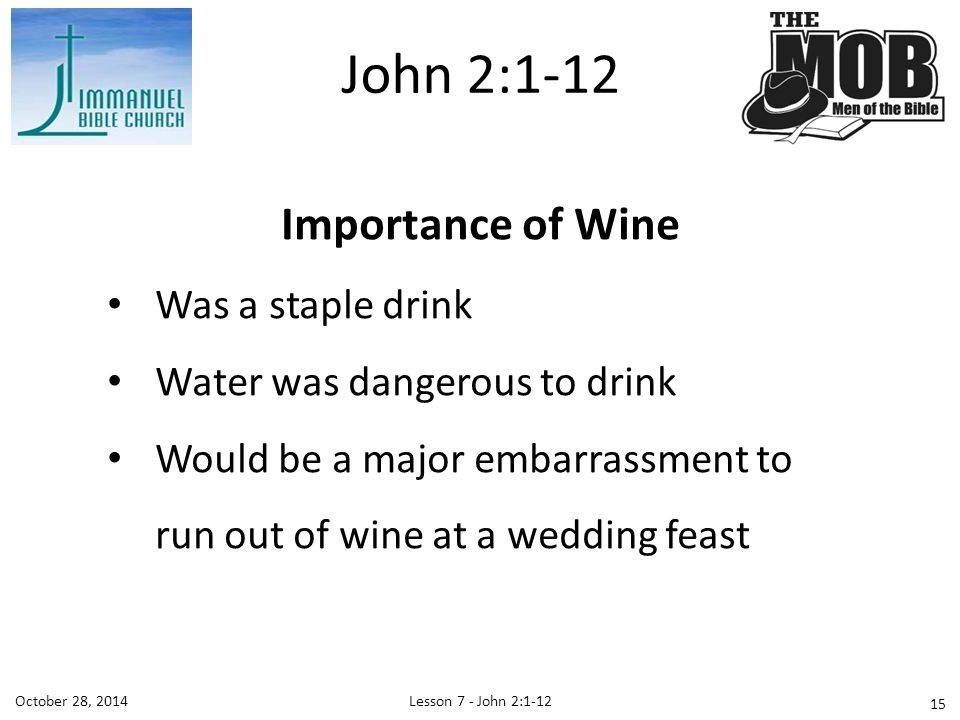 Lesson 7 - John 2:1-12October 28, 2014 Importance of Wine Was a staple drink Water was dangerous to drink Would be a major embarrassment to run out of wine at a wedding feast John 2: