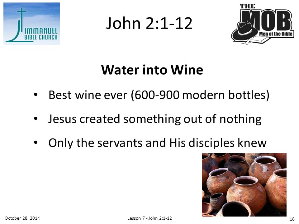 October 28, 2014Lesson 7 - John 2: Water into Wine Best wine ever ( modern bottles) Jesus created something out of nothing Only the servants and His disciples knew John 2:1-12
