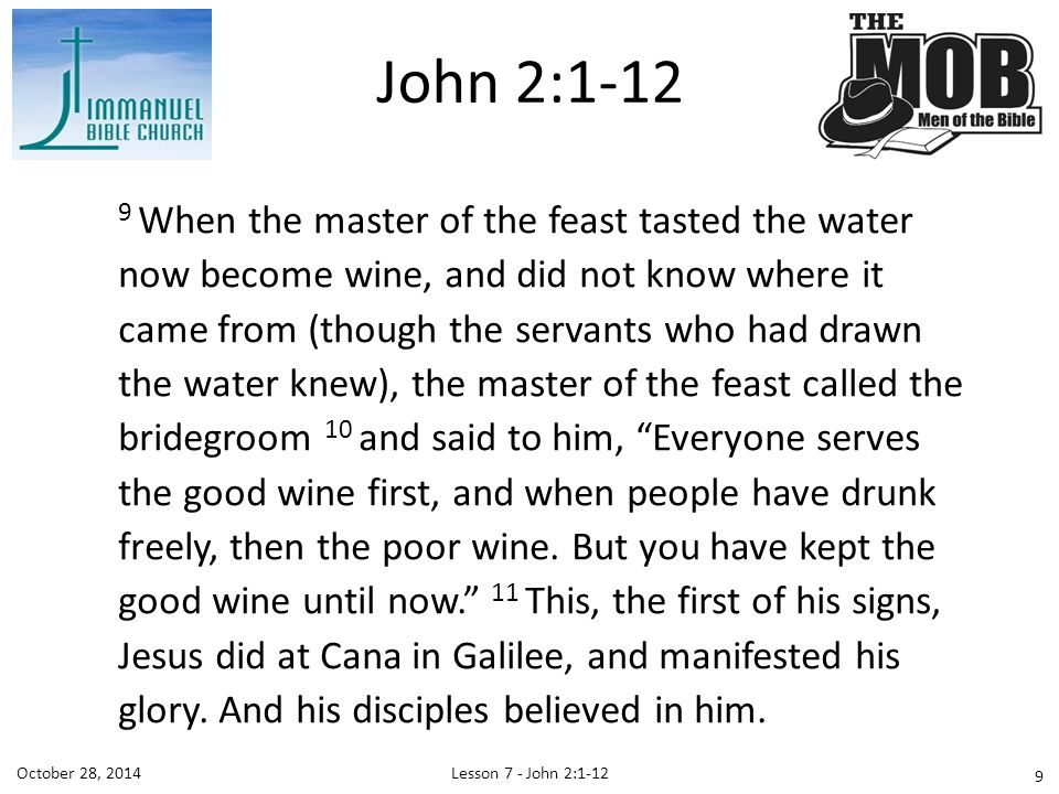 Lesson 7 - John 2:1-12October 28, When the master of the feast tasted the water now become wine, and did not know where it came from (though the servants who had drawn the water knew), the master of the feast called the bridegroom 10 and said to him, Everyone serves the good wine first, and when people have drunk freely, then the poor wine.