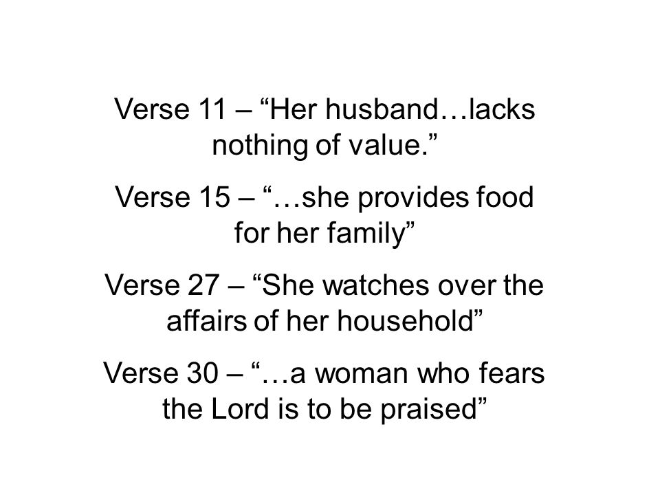 Verse 11 – Her husband…lacks nothing of value. Verse 15 – …she provides food for her family Verse 27 – She watches over the affairs of her household Verse 30 – …a woman who fears the Lord is to be praised