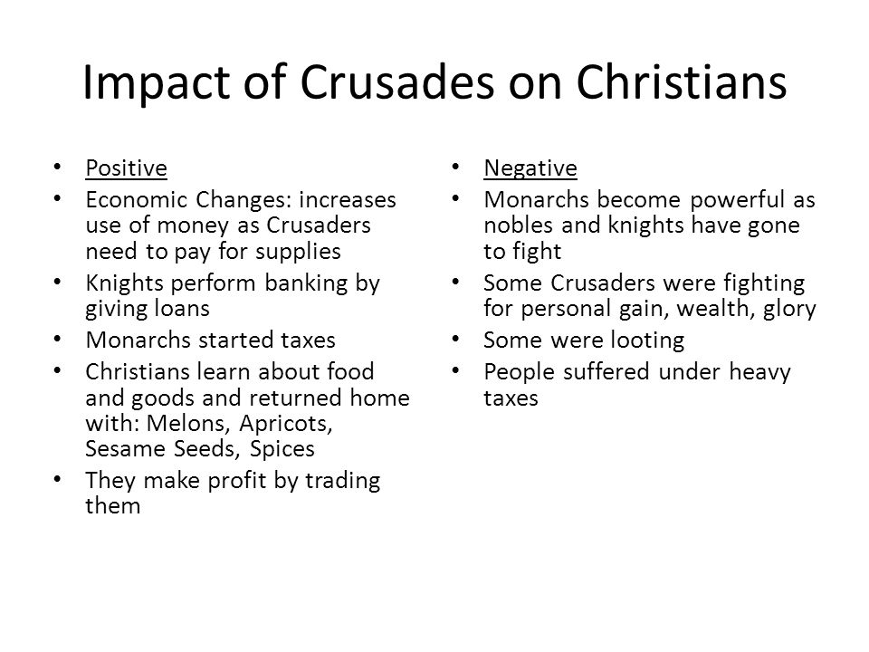 Impact of Crusades on Christians Positive Economic Changes: increases use of money as Crusaders need to pay for supplies Knights perform banking by giving loans Monarchs started taxes Christians learn about food and goods and returned home with: Melons, Apricots, Sesame Seeds, Spices They make profit by trading them Negative Monarchs become powerful as nobles and knights have gone to fight Some Crusaders were fighting for personal gain, wealth, glory Some were looting People suffered under heavy taxes