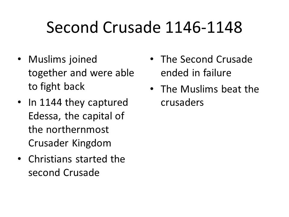 Second Crusade Muslims joined together and were able to fight back In 1144 they captured Edessa, the capital of the northernmost Crusader Kingdom Christians started the second Crusade The Second Crusade ended in failure The Muslims beat the crusaders