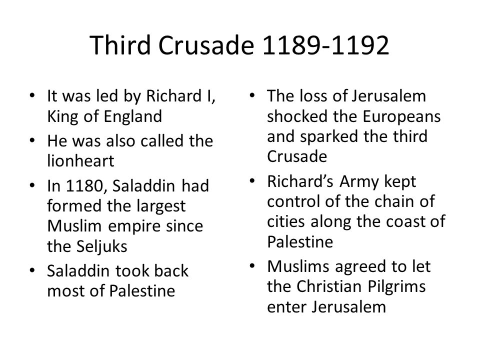 Third Crusade It was led by Richard I, King of England He was also called the lionheart In 1180, Saladdin had formed the largest Muslim empire since the Seljuks Saladdin took back most of Palestine The loss of Jerusalem shocked the Europeans and sparked the third Crusade Richard’s Army kept control of the chain of cities along the coast of Palestine Muslims agreed to let the Christian Pilgrims enter Jerusalem