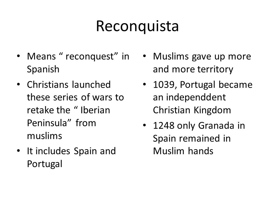 Reconquista Means reconquest in Spanish Christians launched these series of wars to retake the Iberian Peninsula from muslims It includes Spain and Portugal Muslims gave up more and more territory 1039, Portugal became an independdent Christian Kingdom 1248 only Granada in Spain remained in Muslim hands