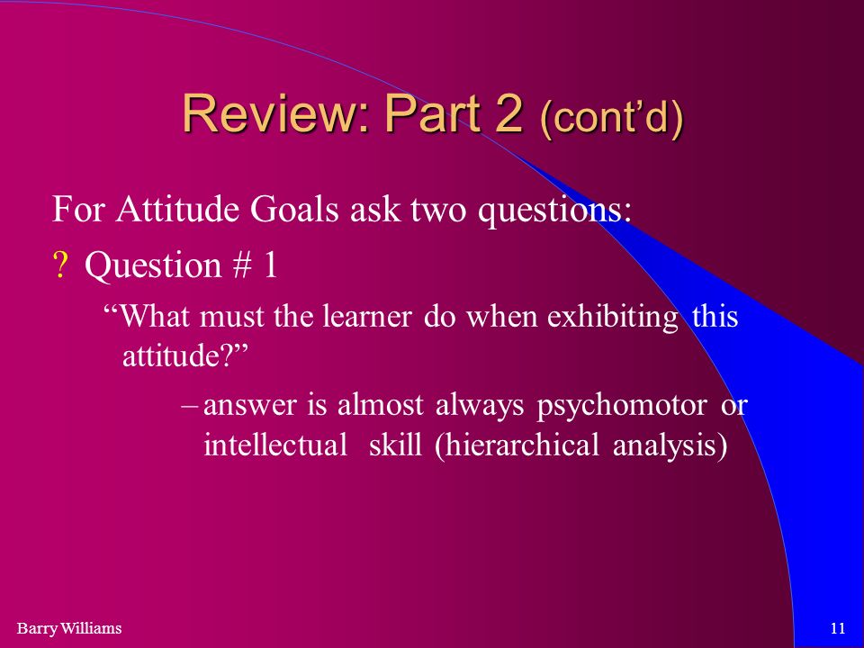 Barry Williams11 Review: Part 2 (cont’d) For Attitude Goals ask two questions: Question # 1 What must the learner do when exhibiting this attitude –answer is almost always psychomotor or intellectual skill (hierarchical analysis)