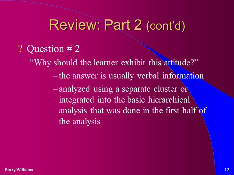 Barry Williams12 Review: Part 2 (cont’d) Question # 2 Why should the learner exhibit this attitude –the answer is usually verbal information –analyzed using a separate cluster or integrated into the basic hierarchical analysis that was done in the first half of the analysis
