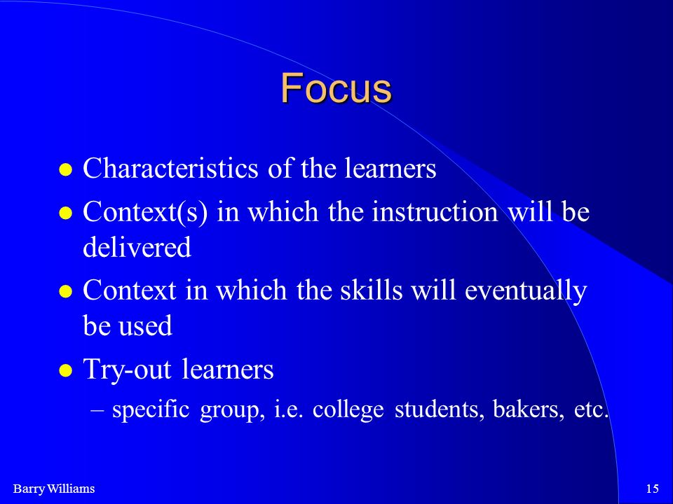 Barry Williams15 Focus Characteristics of the learners Context(s) in which the instruction will be delivered Context in which the skills will eventually be used Try-out learners –specific group, i.e.