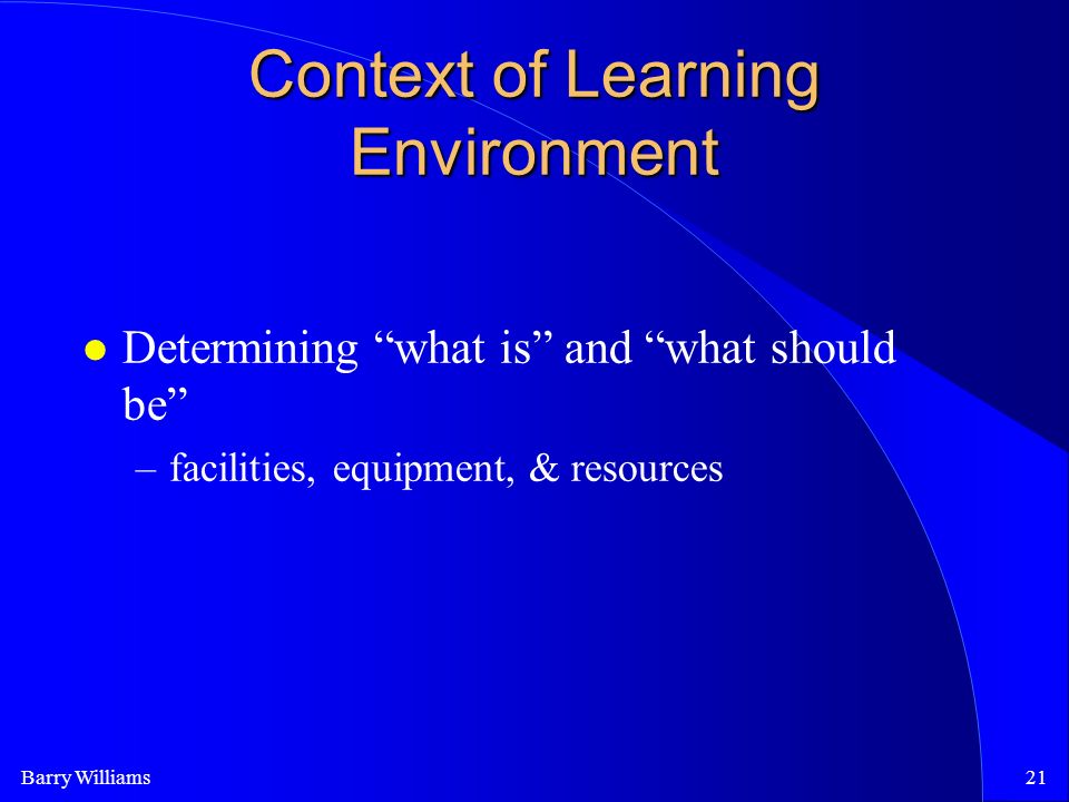 Barry Williams21 Context of Learning Environment Determining what is and what should be –facilities, equipment, & resources
