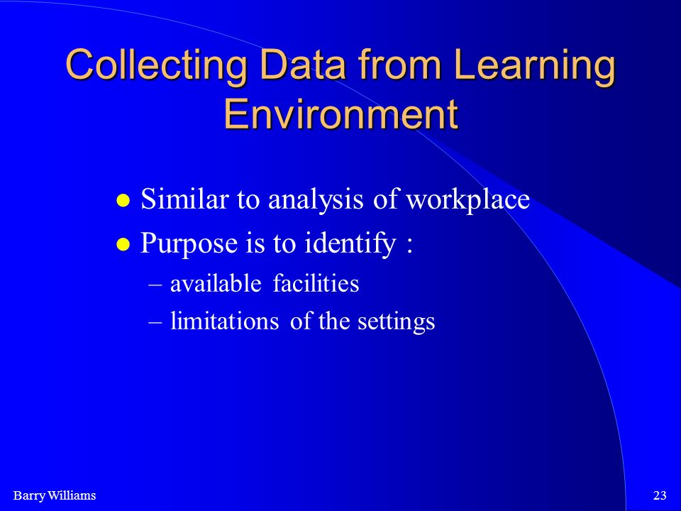 Barry Williams23 Collecting Data from Learning Environment Similar to analysis of workplace Purpose is to identify : –available facilities –limitations of the settings