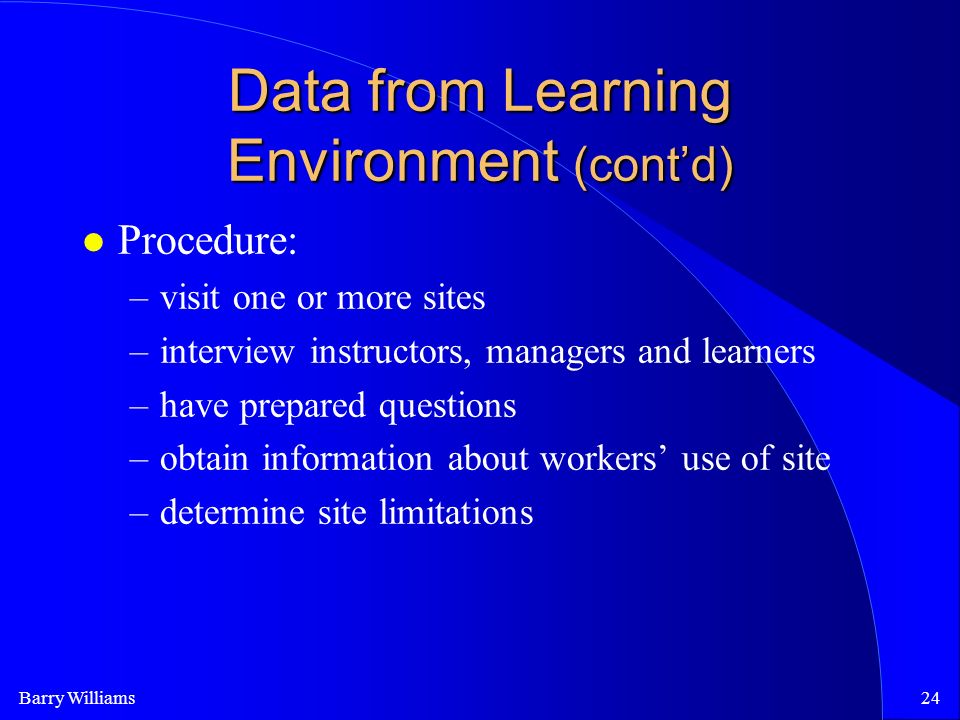 Barry Williams24 Data from Learning Environment (cont’d) Procedure: –visit one or more sites –interview instructors, managers and learners –have prepared questions –obtain information about workers’ use of site –determine site limitations
