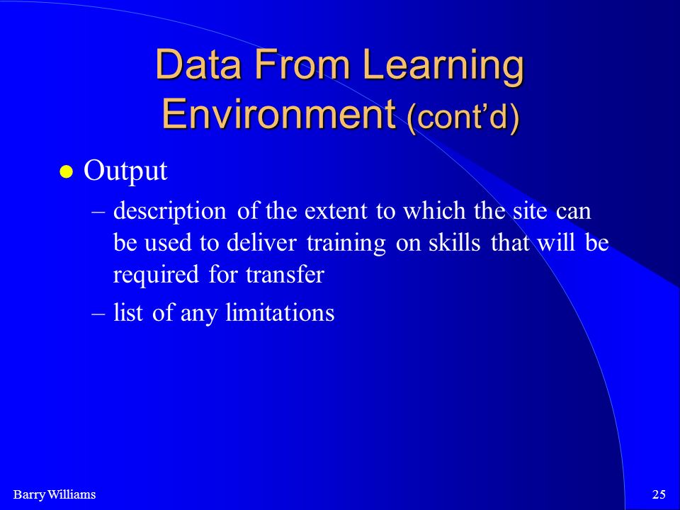 Barry Williams25 Data From Learning Environment (cont’d) Output –description of the extent to which the site can be used to deliver training on skills that will be required for transfer –list of any limitations