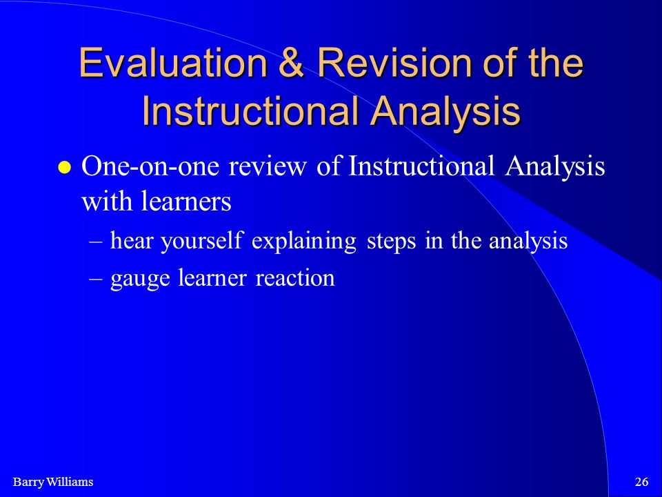 Barry Williams26 Evaluation & Revision of the Instructional Analysis One-on-one review of Instructional Analysis with learners –hear yourself explaining steps in the analysis –gauge learner reaction