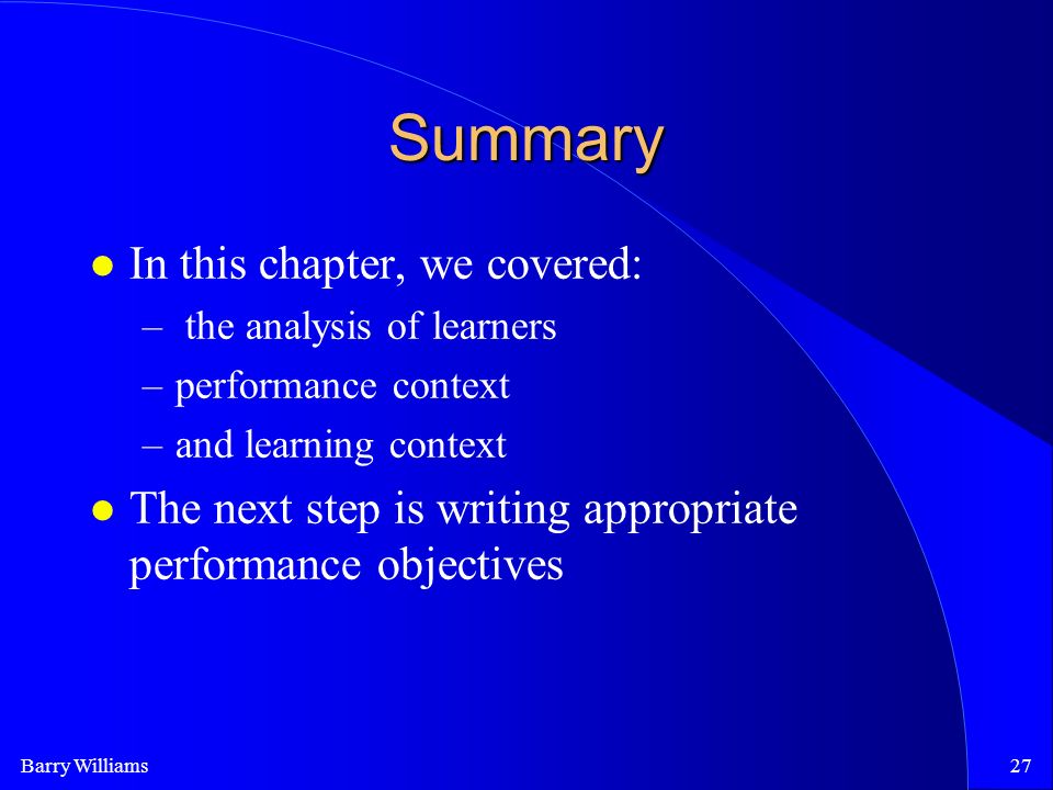 Barry Williams27 Summary In this chapter, we covered: – the analysis of learners –performance context –and learning context The next step is writing appropriate performance objectives